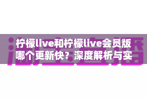 柠檬live和柠檬live会员版哪个更新快?深度解析与实用选择指南 柠檬live和柠檬live会员版哪个更新快?深度解析与实用选择指南