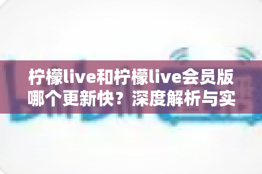 柠檬live和柠檬live会员版哪个更新快?深度解析与实用选择指南 柠檬live和柠檬live会员版哪个更新快?深度解析与实用选择指南