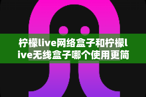 柠檬live网络盒子和柠檬live无线盒子哪个使用更简单？新手必看安装设置与日常操作全解析