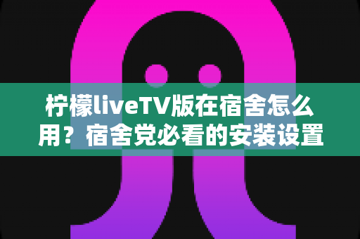 柠檬liveTV版在宿舍怎么用？宿舍党必看的安装设置与实用避坑全攻略