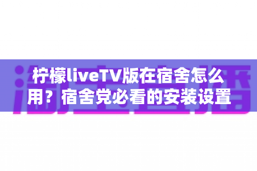 柠檬liveTV版在宿舍怎么用？宿舍党必看的安装设置与实用避坑全攻略