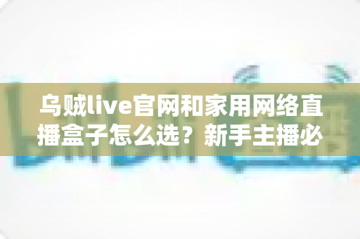 乌贼live官网和家用网络直播盒子怎么选?新手主播必看的完整选购指南 乌贼live官网和家用网络直播盒子怎么选?新手主播必看的完整选购指南