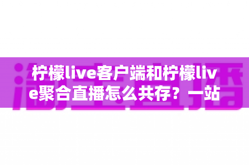 柠檬live客户端和柠檬live聚合直播怎么共存？一站式安装配置与管理全攻略
