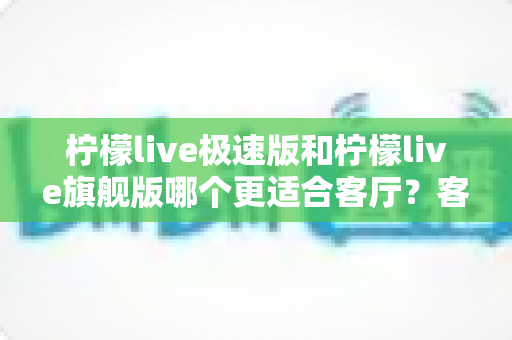 柠檬live极速版和柠檬live旗舰版哪个更适合客厅？客厅大屏观影选版全攻略