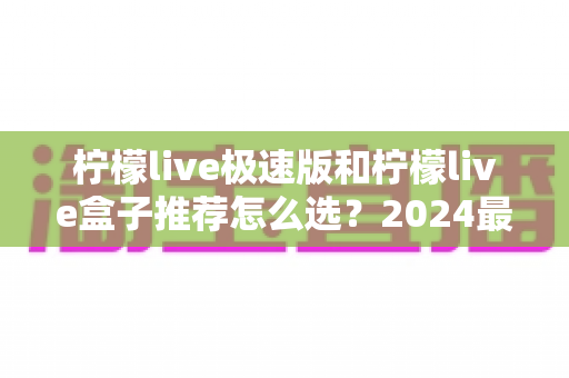 柠檬live极速版和柠檬live盒子推荐怎么选?2024最新全方位选购指南帮你避坑 柠檬live极速版和柠檬live盒子推荐怎么选?2024最新全方位选购指南帮你避坑