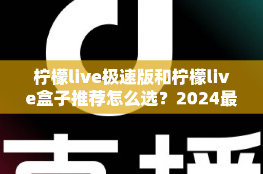 柠檬live极速版和柠檬live盒子推荐怎么选？2024最新全方位选购指南帮你避坑