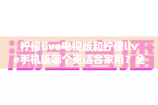 柠檬live电视版和柠檬live手机版哪个更适合家用？全方位对比帮你选出家庭观看的最佳方案