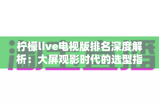 柠檬live电视版排名深度解析:大屏观影时代的选型指南与使用全攻略 柠檬live电视版排名深度解析:大屏观影时代的选型指南与使用全攻略