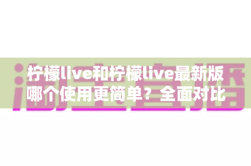 柠檬live和柠檬live最新版哪个使用更简单？全面对比解析与选购指南，帮你快速找到最适合自己的版本