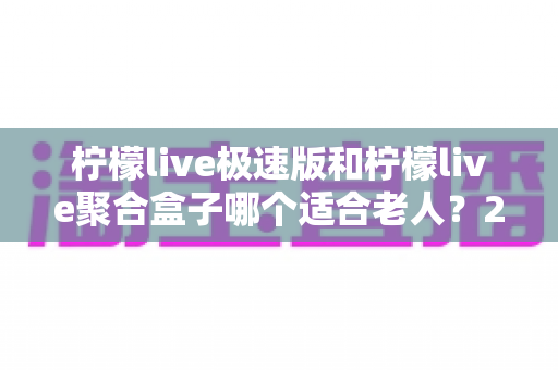 柠檬live极速版和柠檬live聚合盒子哪个适合老人?2025年最新选购指南与使用建议 柠檬live极速版和柠檬live聚合盒子哪个适合老人?2025年最新选购指南与使用建议