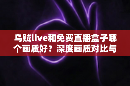 乌贼live和免费直播盒子哪个画质好？深度画质对比与实用选择指南全解析