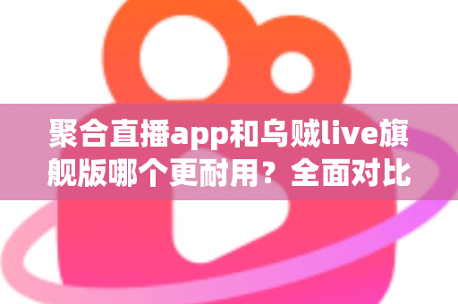 聚合直播app和乌贼live旗舰版哪个更耐用?全面对比测评与长效使用指南 聚合直播app和乌贼live旗舰版哪个更耐用?全面对比测评与长效使用指南