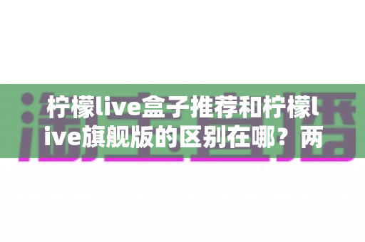 柠檬live盒子推荐和柠檬live旗舰版的区别在哪?两大版本深度对比与选购全攻略 柠檬live盒子推荐和柠檬live旗舰版的区别在哪?两大版本深度对比与选购全攻略