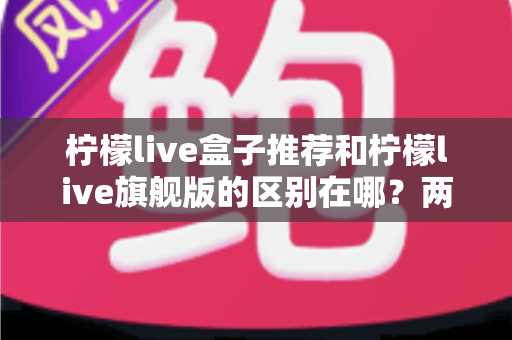 柠檬live盒子推荐和柠檬live旗舰版的区别在哪？两大版本深度对比与选购全攻略