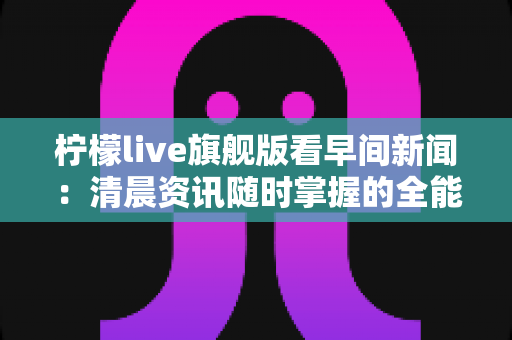 柠檬live旗舰版看早间新闻:清晨资讯随时掌握的全能观看指南 柠檬live旗舰版看早间新闻:清晨资讯随时掌握的全能观看指南