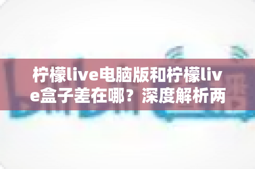 柠檬live电脑版和柠檬live盒子差在哪?深度解析两大版本的差异与选择指南 柠檬live电脑版和柠檬live盒子差在哪?深度解析两大版本的差异与选择指南