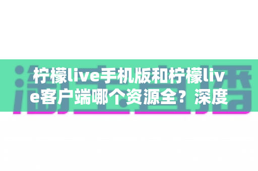 柠檬live手机版和柠檬live客户端哪个资源全?深度对比解析与选择指南 柠檬live手机版和柠檬live客户端哪个资源全?深度对比解析与选择指南