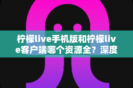 柠檬live手机版和柠檬live客户端哪个资源全?深度对比解析与选择指南 柠檬live手机版和柠檬live客户端哪个资源全?深度对比解析与选择指南