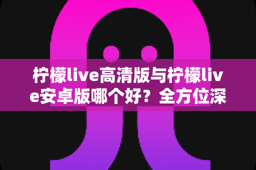 柠檬live高清版与柠檬live安卓版哪个好？全方位深度对比评测帮你选出最合适的版本