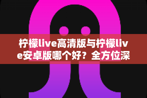 柠檬live高清版与柠檬live安卓版哪个好？全方位深度对比评测帮你选出最合适的版本