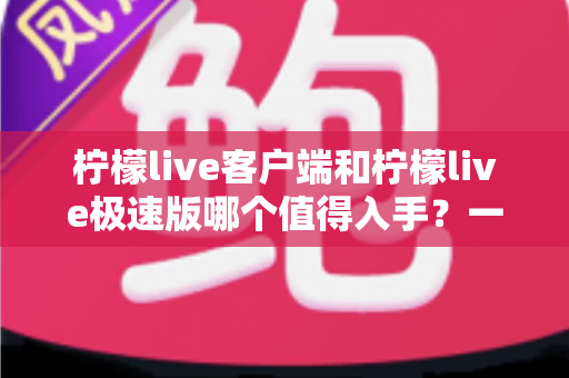 柠檬live客户端和柠檬live极速版哪个值得入手？一文看懂两者差异，选对版本不纠结