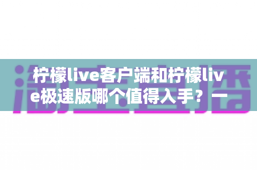 柠檬live客户端和柠檬live极速版哪个值得入手？一文看懂两者差异，选对版本不纠结