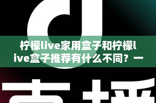 柠檬live家用盒子和柠檬live盒子推荐有什么不同？一篇看懂两者区别与选购全攻略