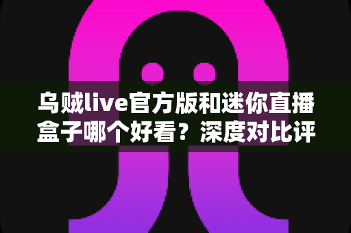 乌贼live官方版和迷你直播盒子哪个好看?深度对比评测帮你找到最适合的直播神器 乌贼live官方版和迷你直播盒子哪个好看?深度对比评测帮你找到最适合的直播神器