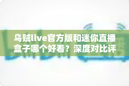 乌贼live官方版和迷你直播盒子哪个好看?深度对比评测帮你找到最适合的直播神器 乌贼live官方版和迷你直播盒子哪个好看?深度对比评测帮你找到最适合的直播神器