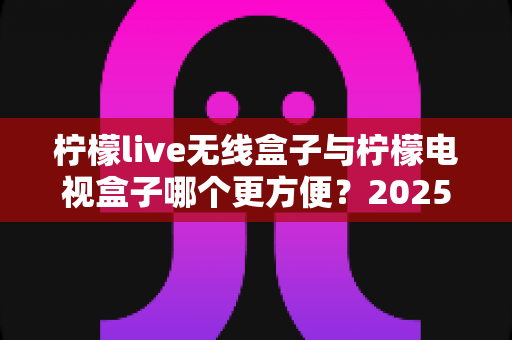 柠檬live无线盒子与柠檬电视盒子哪个更方便？2025年家庭观影设备深度对比指南