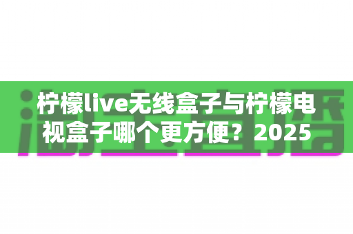 柠檬live无线盒子与柠檬电视盒子哪个更方便？2025年家庭观影设备深度对比指南
