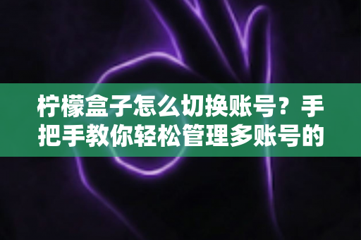 柠檬盒子怎么切换账号？手把手教你轻松管理多账号的完整攻略