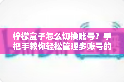 柠檬盒子怎么切换账号？手把手教你轻松管理多账号的完整攻略