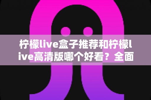 柠檬live盒子推荐和柠檬live高清版哪个好看?全面对比分析帮你选对版本 柠檬live盒子推荐和柠檬live高清版哪个好看?全面对比分析帮你选对版本