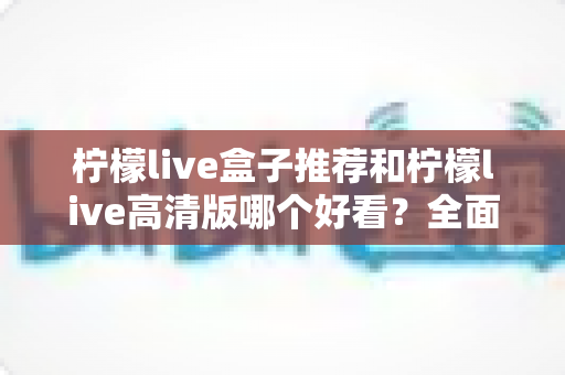 柠檬live盒子推荐和柠檬live高清版哪个好看?全面对比分析帮你选对版本 柠檬live盒子推荐和柠檬live高清版哪个好看?全面对比分析帮你选对版本