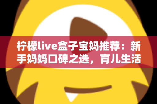 柠檬live盒子宝妈推荐：新手妈妈口碑之选，育儿生活好帮手全面解析