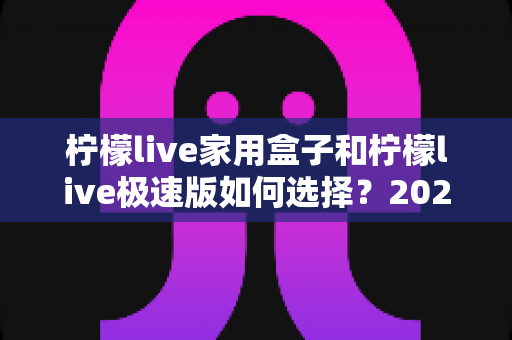 柠檬live家用盒子和柠檬live极速版如何选择？2025最新选购指南帮你一次搞懂两大版本差异