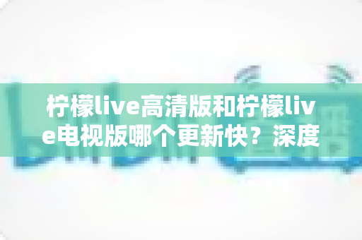 柠檬live高清版和柠檬live电视版哪个更新快?深度对比分析与选购指南 柠檬live高清版和柠檬live电视版哪个更新快?深度对比分析与选购指南