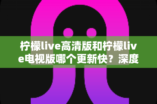 柠檬live高清版和柠檬live电视版哪个更新快?深度对比分析与选购指南 柠檬live高清版和柠檬live电视版哪个更新快?深度对比分析与选购指南