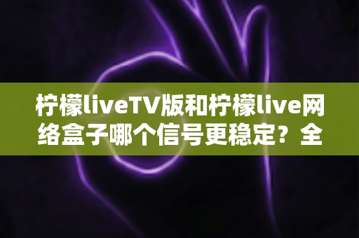 柠檬liveTV版和柠檬live网络盒子哪个信号更稳定?全方位深度对比解析,帮你选出信号最稳的大屏观看方案 柠檬liveTV版和柠檬live网络盒子哪个信号更稳定?全方位深度对比解析,帮你选出信号最稳的大屏观看方案