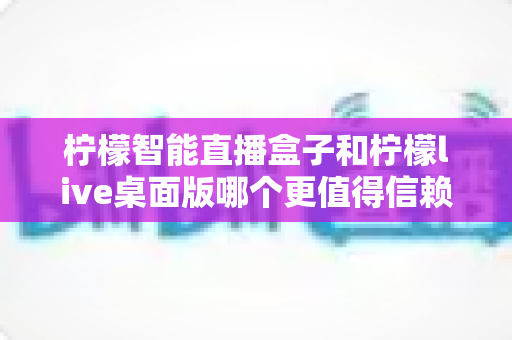柠檬智能直播盒子和柠檬live桌面版哪个更值得信赖？深度对比评测与选购避坑指南