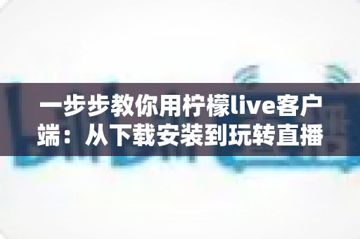 一步步教你用柠檬live客户端：从下载安装到玩转直播的完整新手指南