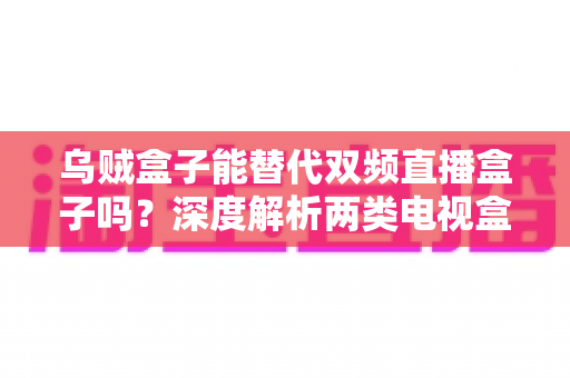 乌贼盒子能替代双频直播盒子吗？深度解析两类电视盒子的性能差异与选购指南