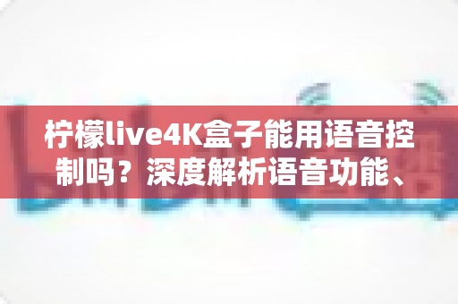 柠檬live4K盒子能用语音控制吗？深度解析语音功能、使用方法与真实体验