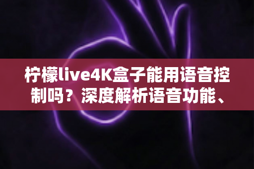 柠檬live4K盒子能用语音控制吗？深度解析语音功能、使用方法与真实体验
