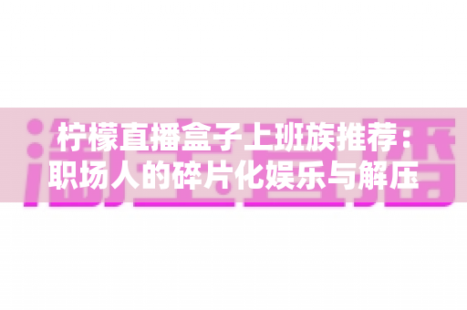 柠檬直播盒子上班族推荐：职场人的碎片化娱乐与解压新选择