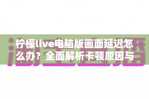 柠檬live电脑版画面延迟怎么办？全面解析卡顿原因与高效解决方案