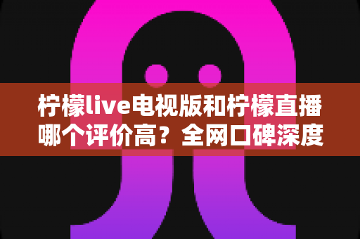 柠檬live电视版和柠檬直播哪个评价高?全网口碑深度对比与选购指南 柠檬live电视版和柠檬直播哪个评价高?全网口碑深度对比与选购指南
