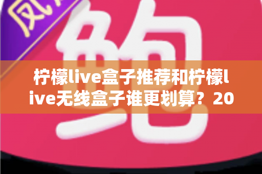 柠檬live盒子推荐和柠檬live无线盒子谁更划算？2025年家庭影音选购终极对比指南