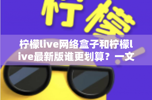 柠檬live网络盒子和柠檬live最新版谁更划算？一文看懂选购指南与省钱攻略